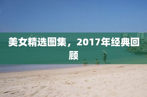 美女精选图集，2017年经典回顾