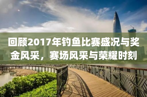 回顾2017年钓鱼比赛盛况与奖金风采，赛场风采与荣耀时刻