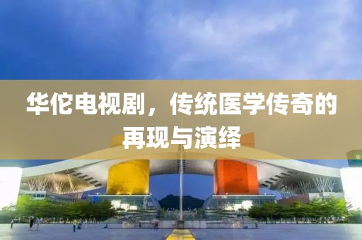华佗电视剧，传统医学传奇的再现与演绎