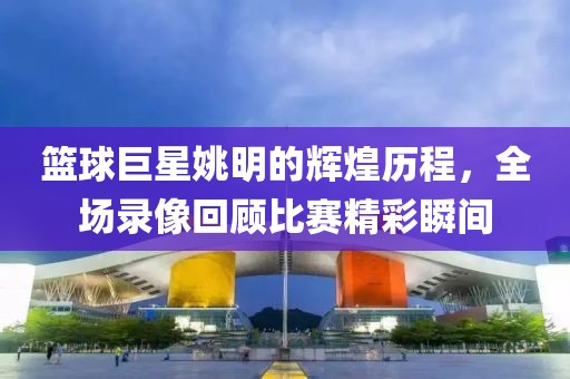 篮球巨星姚明的辉煌历程，全场录像回顾比赛精彩瞬间