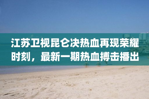 江苏卫视昆仑决热血再现荣耀时刻，最新一期热血搏击播出