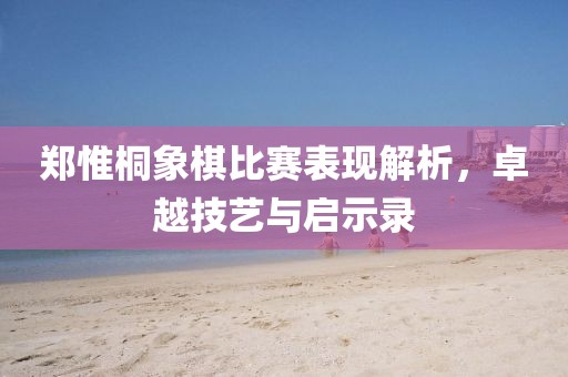 郑惟桐象棋比赛表现解析，卓越技艺与启示录