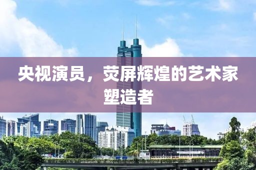 央视演员，荧屏辉煌的艺术家塑造者