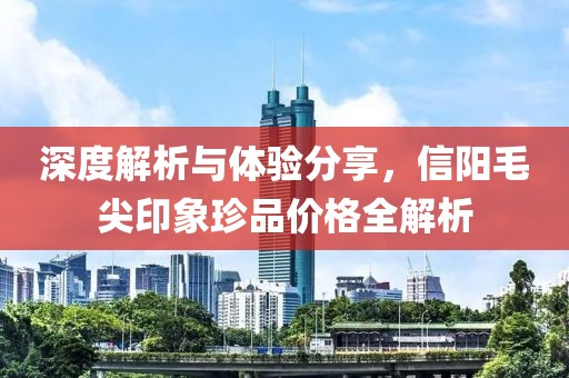 深度解析与体验分享，信阳毛尖印象珍品价格全解析