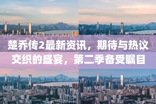 楚乔传2最新资讯，期待与热议交织的盛宴，第二季备受瞩目