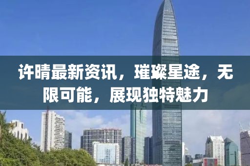 许晴最新资讯，璀璨星途，无限可能，展现独特魅力
