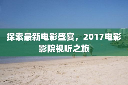 探索最新电影盛宴，2017电影影院视听之旅
