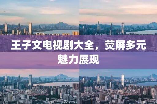王子文电视剧大全，荧屏多元魅力展现