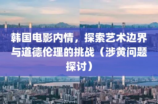 韩国电影内情，探索艺术边界与道德伦理的挑战（涉黄问题探讨）