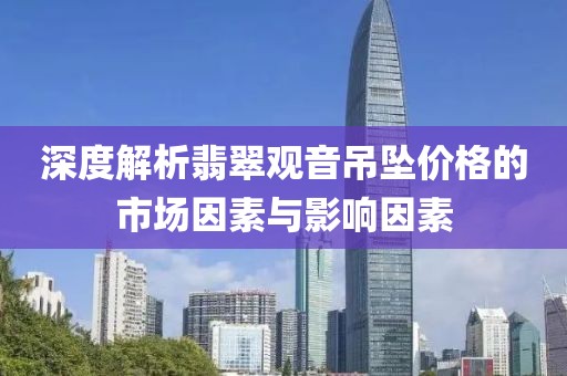 深度解析翡翠观音吊坠价格的市场因素与影响因素