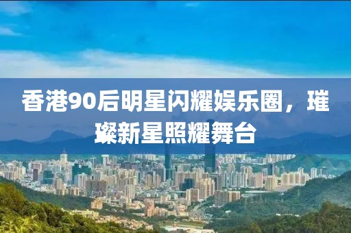 香港90后明星闪耀娱乐圈，璀璨新星照耀舞台