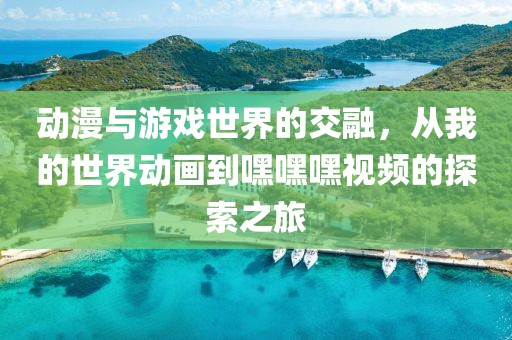动漫与游戏世界的交融，从我的世界动画到嘿嘿嘿视频的探索之旅