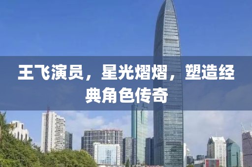 王飞演员，星光熠熠，塑造经典角色传奇