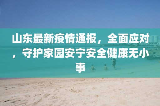 山东最新疫情通报，全面应对，守护家园安宁安全健康无小事