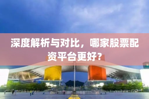 深度解析与对比，哪家股票配资平台更好？