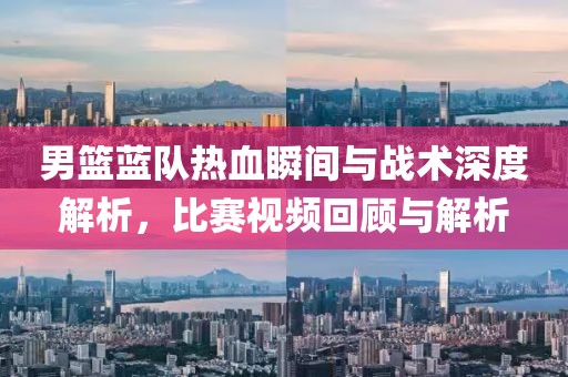 男篮蓝队热血瞬间与战术深度解析，比赛视频回顾与解析