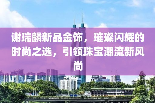 谢瑞麟新品金饰，璀璨闪耀的时尚之选，引领珠宝潮流新风尚
