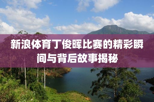 新浪体育丁俊晖比赛的精彩瞬间与背后故事揭秘