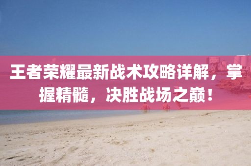 王者荣耀最新战术攻略详解，掌握精髓，决胜战场之巅！