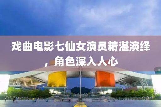 戏曲电影七仙女演员精湛演绎，角色深入人心