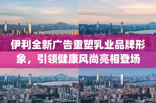 伊利全新广告重塑乳业品牌形象，引领健康风尚亮相登场