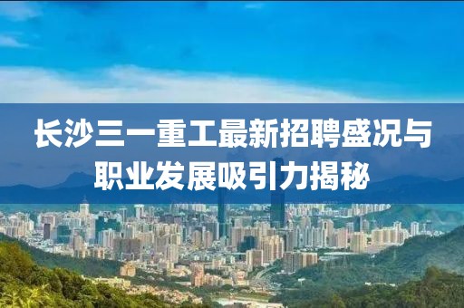 长沙三一重工最新招聘盛况与职业发展吸引力揭秘