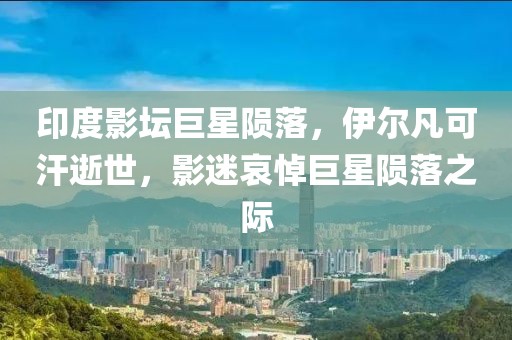 印度影坛巨星陨落，伊尔凡可汗逝世，影迷哀悼巨星陨落之际