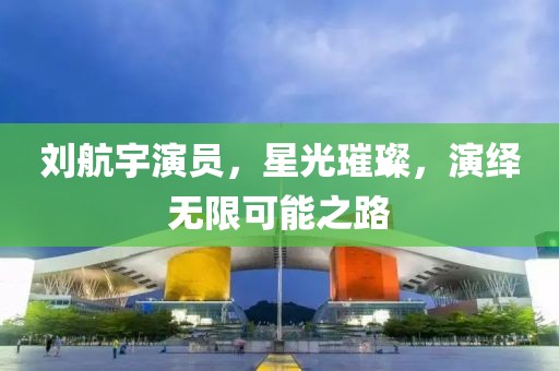 刘航宇演员，星光璀璨，演绎无限可能之路