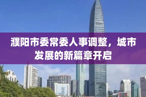 濮阳市委常委人事调整，城市发展的新篇章开启