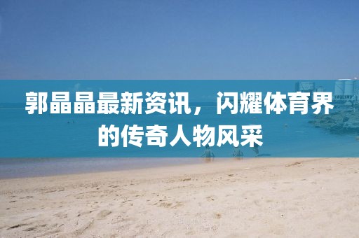 郭晶晶最新资讯，闪耀体育界的传奇人物风采