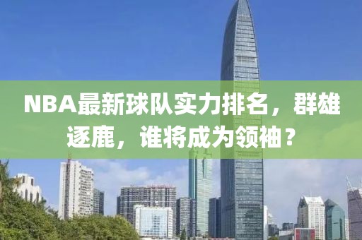 NBA最新球队实力排名，群雄逐鹿，谁将成为领袖？