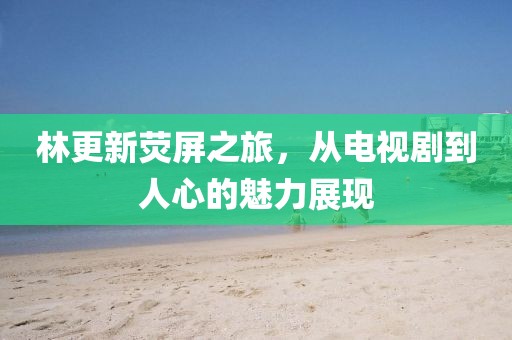 林更新荧屏之旅，从电视剧到人心的魅力展现