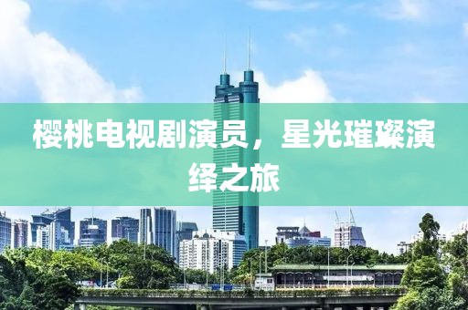 樱桃电视剧演员，星光璀璨演绎之旅