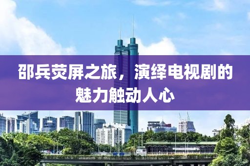 邵兵荧屏之旅，演绎电视剧的魅力触动人心