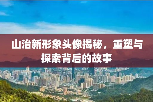山治新形象头像揭秘，重塑与探索背后的故事