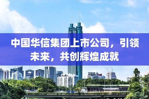 中国华信集团上市公司，引领未来，共创辉煌成就