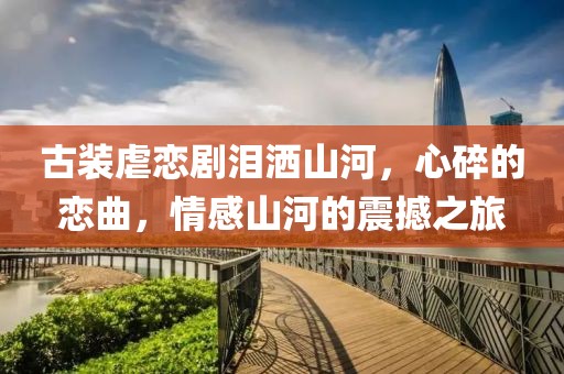 古装虐恋剧泪洒山河，心碎的恋曲，情感山河的震撼之旅