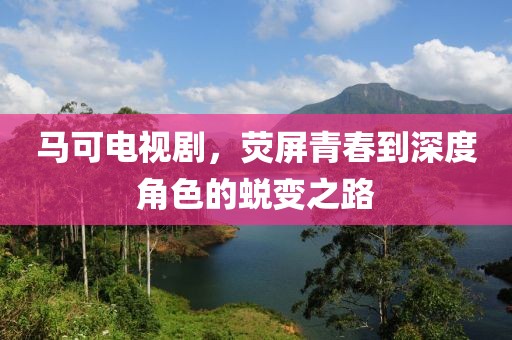 马可电视剧，荧屏青春到深度角色的蜕变之路