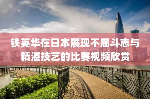 铁英华在日本展现不屈斗志与精湛技艺的比赛视频欣赏