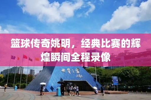 篮球传奇姚明，经典比赛的辉煌瞬间全程录像