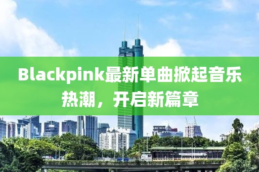 Blackpink最新单曲掀起音乐热潮，开启新篇章