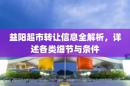 益阳超市转让信息全解析，详述各类细节与条件
