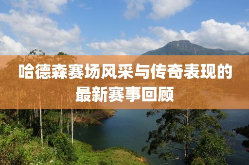 哈德森赛场风采与传奇表现的最新赛事回顾