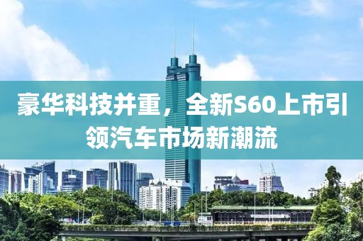 豪华科技并重，全新S60上市引领汽车市场新潮流