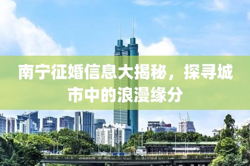 南宁征婚信息大揭秘，探寻城市中的浪漫缘分