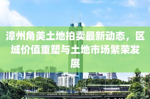 漳州角美土地拍卖最新动态，区域价值重塑与土地市场繁荣发展