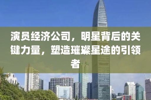 演员经济公司，明星背后的关键力量，塑造璀璨星途的引领者