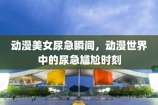 动漫美女尿急瞬间，动漫世界中的尿急尴尬时刻