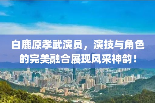 白鹿原孝武演员，演技与角色的完美融合展现风采神韵！