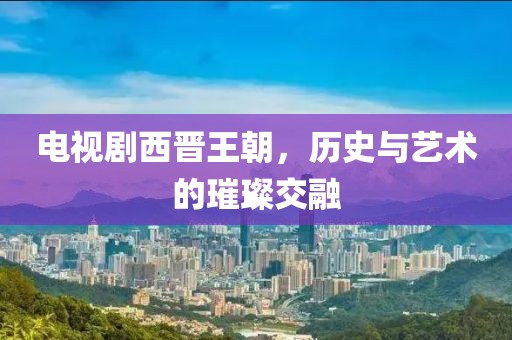 电视剧西晋王朝，历史与艺术的璀璨交融
